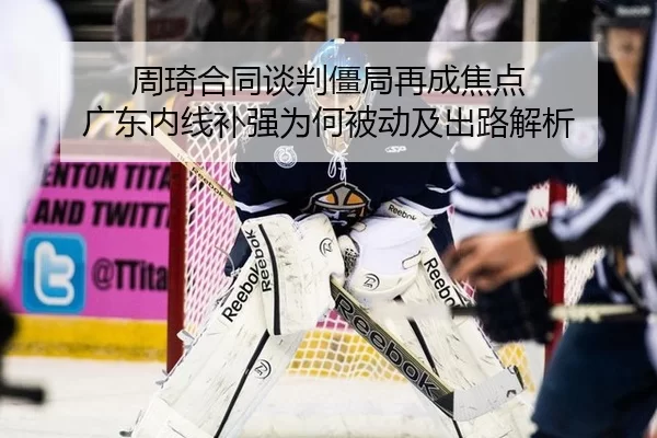 周琦合同谈判僵局再成焦点 广东内线补强为何被动及出路解析